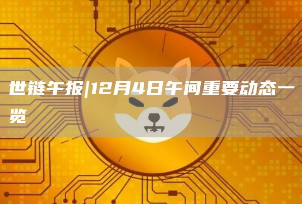 世链午报|12月4日午间重要动态一览1